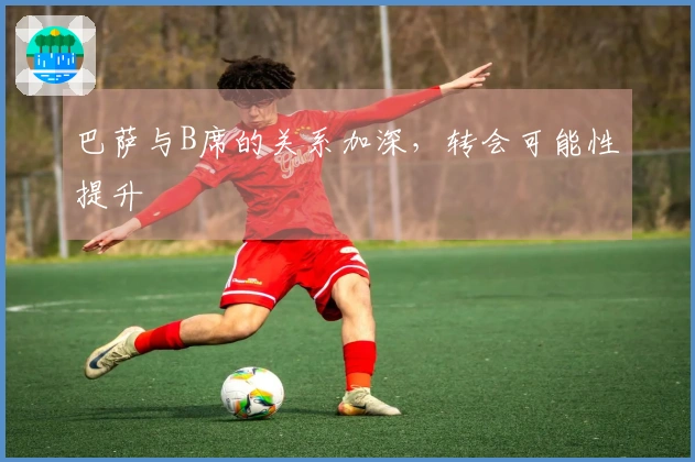 巴萨与B席的关系加深，转会可能性提升